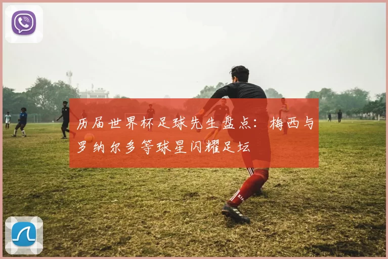 历届世界杯足球先生盘点:梅西与罗纳尔多等球星闪耀足坛