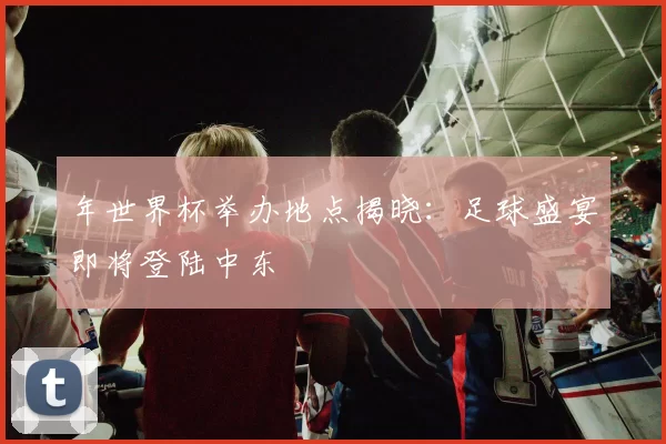 年世界杯举办地点揭晓：足球盛宴即将登陆中东