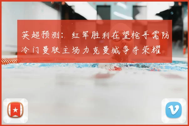 英超预测：红军胜利在望枪手需防冷门曼联主场力克曼城争夺荣耀